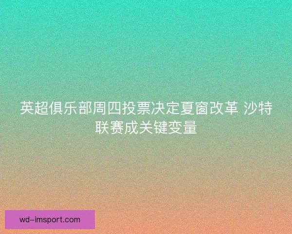 英超俱乐部周四投票决定夏窗改革 沙特联赛成关键变量