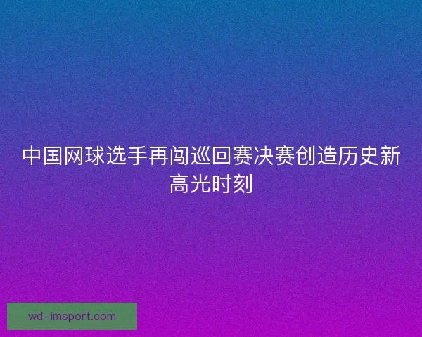中国网球选手再闯巡回赛决赛创造历史新高光时刻