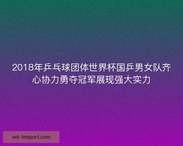 2018年乒乓球团体世界杯国乒男女队齐心协力勇夺冠军展现强大实力