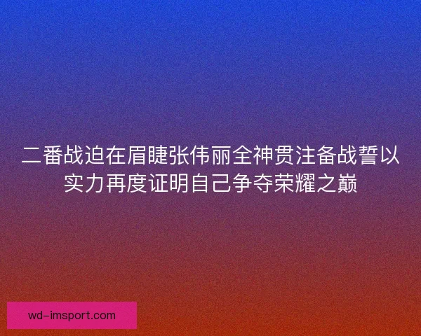 二番战迫在眉睫张伟丽全神贯注备战誓以实力再度证明自己争夺荣耀之巅